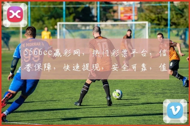 5566cc赢彩网，热门彩票平台，信誉保障，快速提现，安全可靠，值得信赖，三重优惠，不容错过，